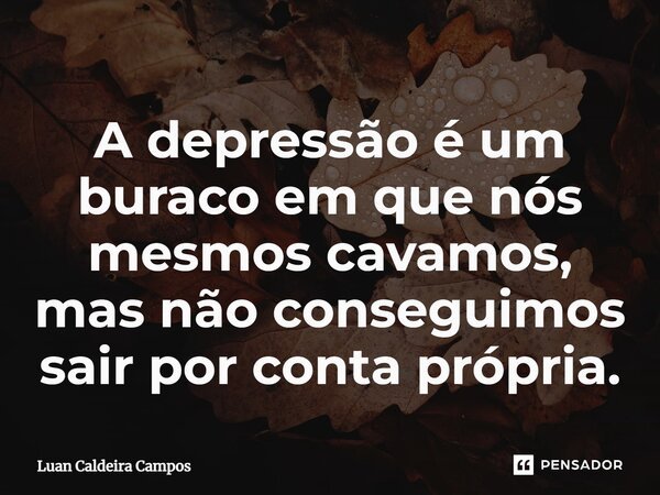 ⁠⁠A depressão é um buraco em que nós mesmos cavamos, mas não conseguimos sair por conta própria.... Frase de Luan Caldeira Campos.