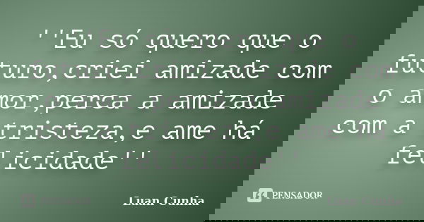 ''Eu só quero que o futuro,criei amizade com o amor,perca a amizade com a tristeza,e ame há felicidade''... Frase de Luan Cunha.