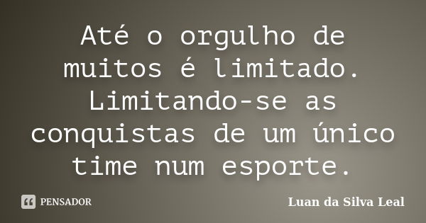 Até o orgulho de muitos é limitado. Limitando-se as conquistas de um único time num esporte.... Frase de Luan da Silva Leal.