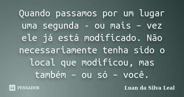 Quando passamos por um lugar uma segunda - ou mais – vez ele já está modificado. Não necessariamente tenha sido o local que modificou, mas também – ou só – você... Frase de Luan da Silva Leal.