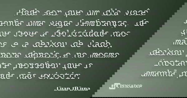 Pode ser que um dia você tenha uma vaga lembrança, de que teve a felicidade nas mãos e a deixou de lado, deixou para depois,e no mesmo instante percebeu que o a... Frase de Luan DLuna.