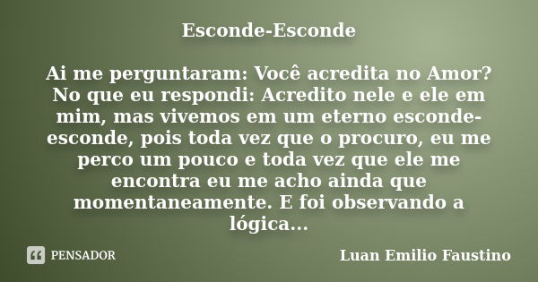 Esconde-Esconde Ai me perguntaram: Você acredita no Amor? No que eu respondi: Acredito nele e ele em mim, mas vivemos em um eterno esconde-esconde, pois toda ve... Frase de Luan Emilio Faustino.