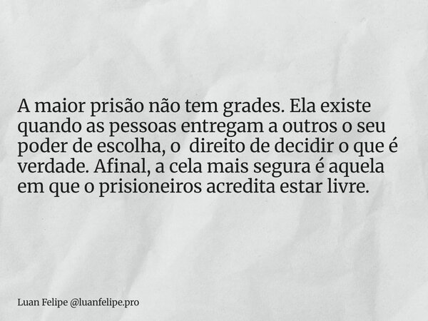 A maior prisão não tem grades. Ela existe quando as pessoas entregam a outros o seu poder de escolha, o direito de decidir o que é verdade. Afinal, a cela mais ... Frase de Luan Felipe luanfelipe.pro.