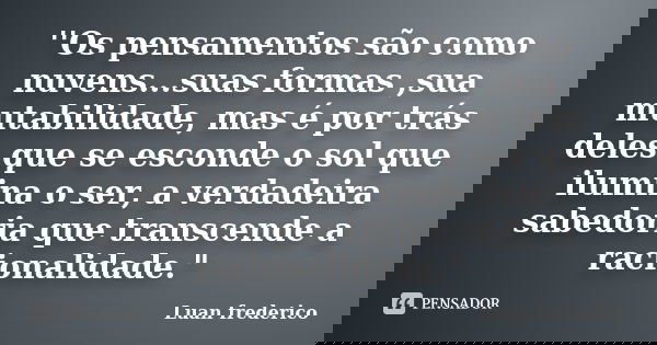 ''Os pensamentos são como nuvens...suas formas ,sua mutabilidade, mas é por trás deles que se esconde o sol que ilumina o ser, a verdadeira sabedoria que transc... Frase de Luan frederico.