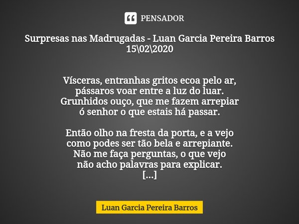 ⁠Surpresas nas Madrugadas - Luan Garcia Pereira Barros 15\02\2020 Vísceras, entranhas gritos ecoa pelo ar,
pássaros voar entre a luz do luar.
Grunhidos ouço, qu... Frase de Luan Garcia Pereira Barros.