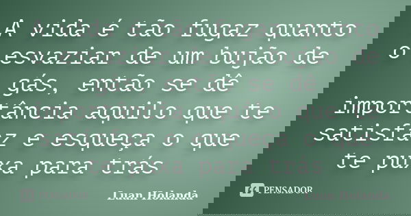 A vida é tão fugaz quanto o esvaziar de um bujão de gás, então se dê importância aquilo que te satisfaz e esqueça o que te puxa para trás... Frase de Luan Holanda.