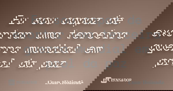 Eu sou capaz de exortar uma terceira guerra mundial em prol da paz... Frase de Luan Holanda.