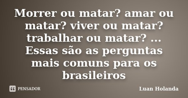 Morrer ou matar? amar ou matar? viver ou matar? trabalhar ou matar? ... Essas são as perguntas mais comuns para os brasileiros... Frase de Luan Holanda.