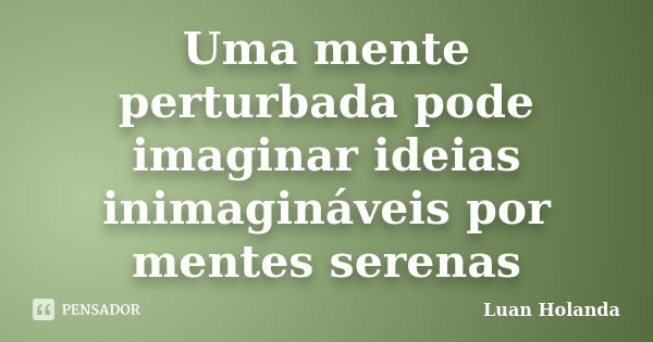 Uma mente perturbada pode imaginar ideias inimagináveis por mentes serenas... Frase de Luan Holanda.