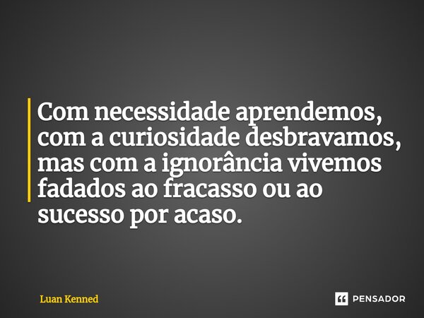 Com necessidade aprendemos, com a curiosidade desbravamos, mas com a ignorância vivemos fadados ao fracasso ou ao sucesso por acaso.... Frase de Luan Kenned.