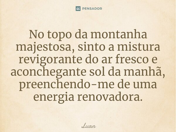 ⁠No topo da montanha majestosa, sinto a mistura revigorante do ar fresco e aconchegante sol da manhã, preenchendo-me de uma energia renovadora.... Frase de Luan.