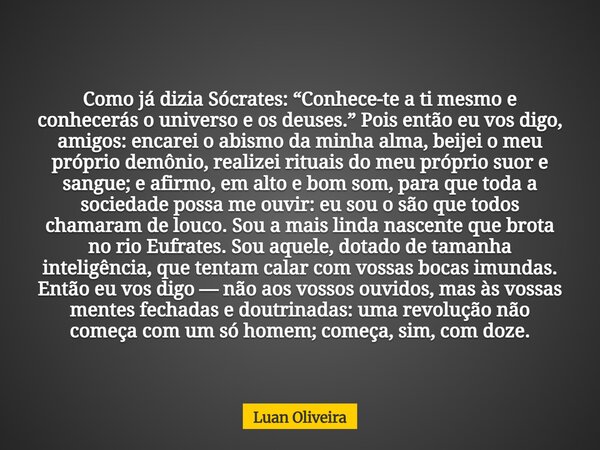 Como já dizia Sócrates: “Conhece-te a ti mesmo e conhecerás o universo e os deuses.” Pois então eu vos digo, amigos: encarei o abismo da minha alma, beijei o me... Frase de Luan Oliveira.