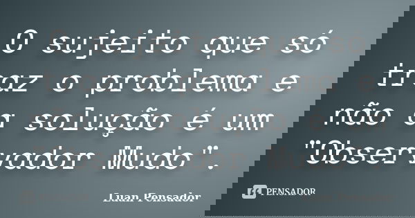 O sujeito que só traz o problema e não a solução é um "Observador Mudo".... Frase de Luan Pensador.