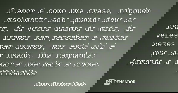 O amor é como uma crase, ninguém realmente sabe quando deve-se usar, às vezes usamos de mais, às vezes usamos sem perceber e muitas vezes nem usamos, mas está a... Frase de Luan Richard Leão.