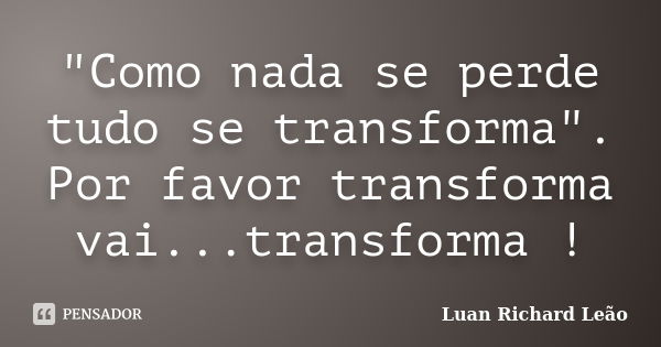 "Como nada se perde tudo se transforma". Por favor transforma vai...transforma !... Frase de Luan Richard Leão.