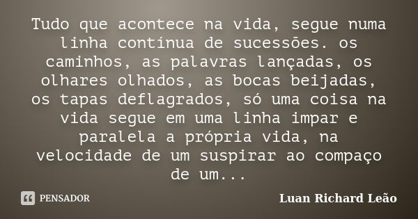 Tudo que acontece na vida, segue numa linha contínua de sucessões. os caminhos, as palavras lançadas, os olhares olhados, as bocas beijadas, os tapas deflagrado... Frase de Luan Richard Leão.