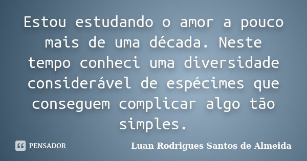 Estou estudando o amor a pouco mais de uma década. Neste tempo conheci uma diversidade considerável de espécimes que conseguem complicar algo tão simples.... Frase de Luan Rodrigues Santos de Almeida.