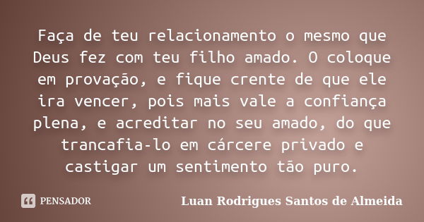 Faça de teu relacionamento o mesmo que Deus fez com teu filho amado. O coloque em provação, e fique crente de que ele ira vencer, pois mais vale a confiança ple... Frase de Luan Rodrigues Santos de Almeida.