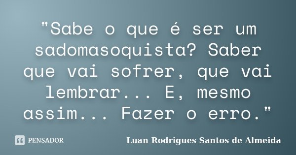 "Sabe o que é ser um sadomasoquista? Saber que vai sofrer, que vai lembrar... E, mesmo assim... Fazer o erro."... Frase de Luan Rodrigues Santos de Almeida.