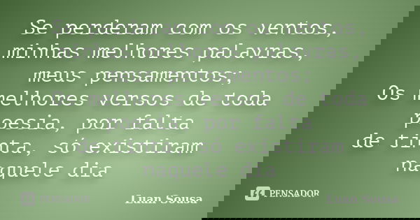 Se perderam com os ventos, minhas melhores palavras, meus pensamentos; Os melhores versos de toda poesia, por falta de tinta, só existiram naquele dia... Frase de Luan Sousa.