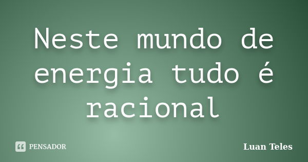 Neste mundo de energia tudo é racional... Frase de Luan Teles.