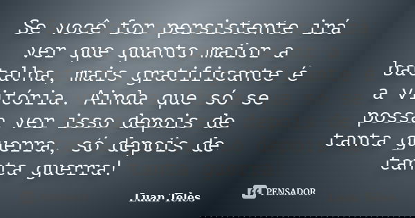 Se você for persistente irá ver que quanto maior a batalha, mais gratificante é a vitória. Ainda que só se possa ver isso depois de tanta guerra, só depois de t... Frase de Luan Teles.