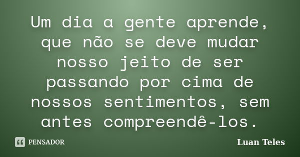 Um dia a gente aprende, que não se deve mudar nosso jeito de ser passando por cima de nossos sentimentos, sem antes compreendê-los.... Frase de Luan Teles.