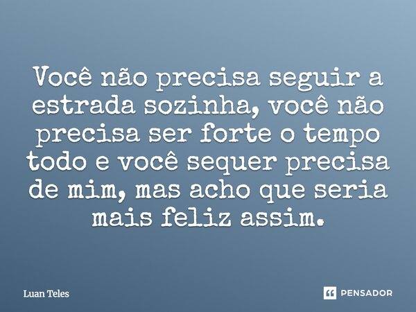 Você não precisa seguir a estrada sozinha, você não precisa ser forte o tempo todo e você sequer precisa de mim, mas acho que seria mais feliz assim.... Frase de Luan Teles.