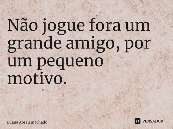 Não jogue fora um grande amigo, por um pequeno motivo. ⁠... Frase de Luana Abreu machado.