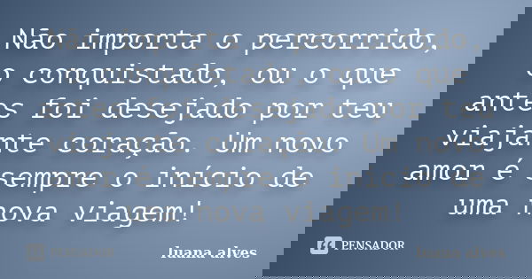 Não importa o percorrido, o conquistado, ou o que antes foi desejado por teu viajante coração. Um novo amor é sempre o início de uma nova viagem!... Frase de Luana Alves.