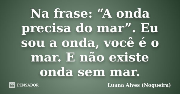 Na frase: “A onda precisa do mar”. Eu sou a onda, você é o mar. E não existe onda sem mar.... Frase de Luana Alves (Nogueira).