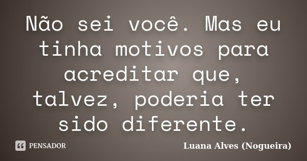 Não sei você. Mas eu tinha motivos para acreditar que, talvez, poderia ter sido diferente.... Frase de Luana Alves (Nogueira).