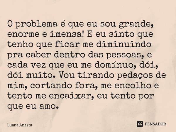 O problema é que eu sou grande, enorme e imensa! E eu sinto que tenho que ficar me diminuindo pra caber dentro das pessoas, e cada vez que eu me domínuo, dói, d... Frase de Luana Anastacio.