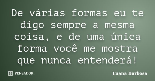 De várias formas eu te digo sempre a mesma coisa, e de uma única forma você me mostra que nunca entenderá!... Frase de Luana Barbosa.
