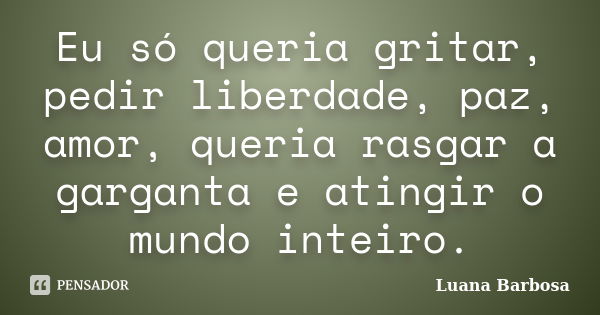 Eu só queria gritar, pedir liberdade, paz, amor, queria rasgar a garganta e atingir o mundo inteiro.... Frase de Luana Barbosa.