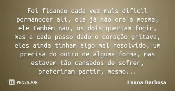 Foi ficando cada vez mais difícil permanecer ali, ela já não era a mesma, ele também não, os dois queriam fugir, mas a cada passo dado o coração gritava, eles a... Frase de Luana Barbosa.