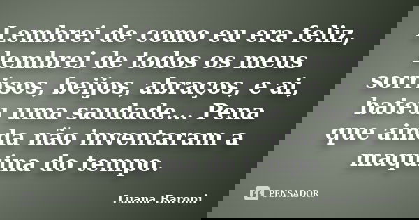 Lembrei de como eu era feliz, lembrei de todos os meus sorrisos, beijos, abraços, e ai, bateu uma saudade... Pena que ainda não inventaram a maquina do tempo.... Frase de Luana Baroni.