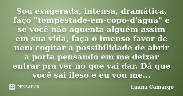 Sou exagerada, intensa, dramática, faço "tempestade-em-copo-d'água" e se você não aguenta alguém assim em sua vida, faça o imenso favor de nem cogitar... Frase de Luana Camargo.