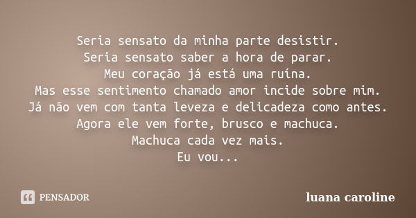 Seria sensato da minha parte desistir. Seria sensato saber a hora de parar. Meu coração já está uma ruína. Mas esse sentimento chamado amor incide sobre mim. Já... Frase de Luana Caroline.