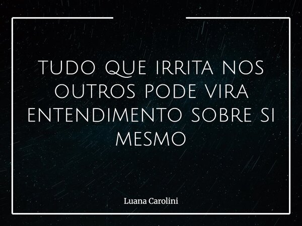 tudo que irrita nos outros pode vira entendimento sobre si mesmo... Frase de Luana Carolini.