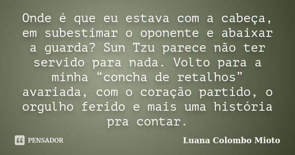 Onde é que eu estava com a cabeça, em subestimar o oponente e abaixar a guarda? Sun Tzu parece não ter servido para nada. Volto para a minha “concha de retalhos... Frase de Luana Colombo Mioto.