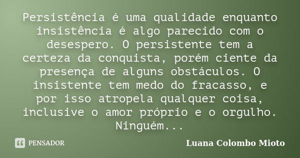 Persistência é uma qualidade enquanto insistência é algo parecido com o desespero. O persistente tem a certeza da conquista, porém ciente da presença de alguns ... Frase de Luana Colombo Mioto.