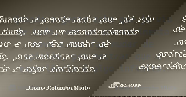 Quando a gente acha que já viu de tudo, vem um acontecimento novo e nos faz mudar de opinião, pra mostrar que a experiência é algo infinito.... Frase de Luana Colombo Mioto.
