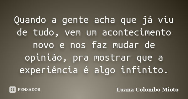 Quando a gente acha que já viu de tudo, vem um acontecimento novo e nos faz mudar de opinião, pra mostrar que a experiência é algo infinito.... Frase de Luana Colombo Mioto.