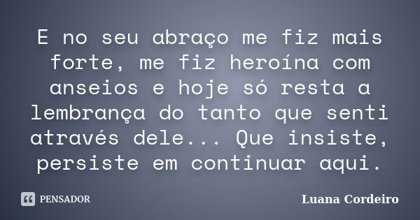 E no seu abraço me fiz mais forte, me fiz heroína com anseios e hoje só resta a lembrança do tanto que senti através dele... Que insiste, persiste em continuar ... Frase de Luana Cordeiro.