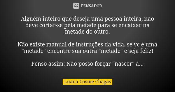 Alguém inteiro que deseja uma pessoa inteira, não deve cortar-se pela metade para se encaixar na metade do outro. Não existe manual de instruções da vida, se vc... Frase de Luana Cosme Chagas.