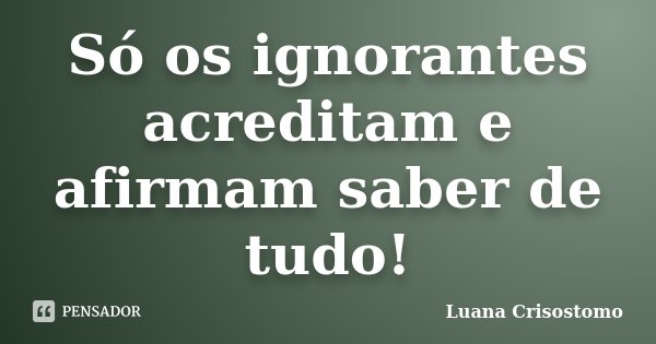 Só os ignorantes acreditam e afirmam saber de tudo!... Frase de Luana Crisostomo.