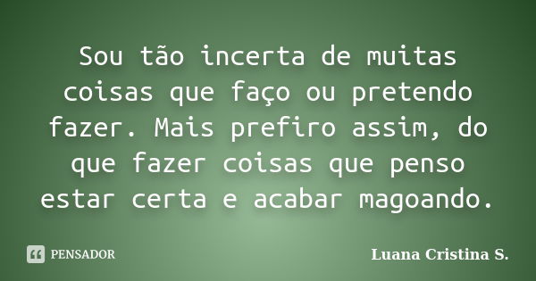 Sou tão incerta de muitas coisas que faço ou pretendo fazer. Mais prefiro assim, do que fazer coisas que penso estar certa e acabar magoando.... Frase de Luana Cristina S..