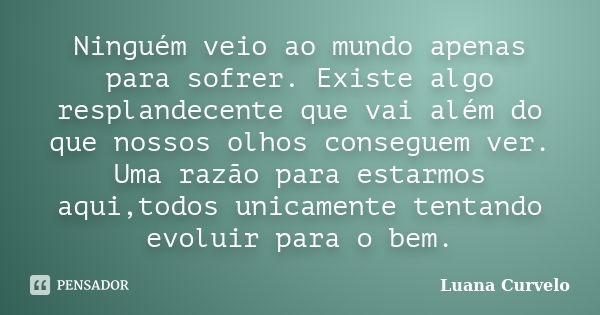 Ninguém veio ao mundo apenas para sofrer. Existe algo resplandecente que vai além do que nossos olhos conseguem ver. Uma razão para estarmos aqui,todos unicamen... Frase de Luana Curvelo.