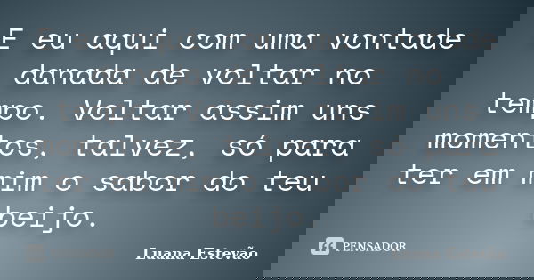 E eu aqui com uma vontade danada de voltar no tempo. Voltar assim uns momentos, talvez, só para ter em mim o sabor do teu beijo.... Frase de Luana Estevão.